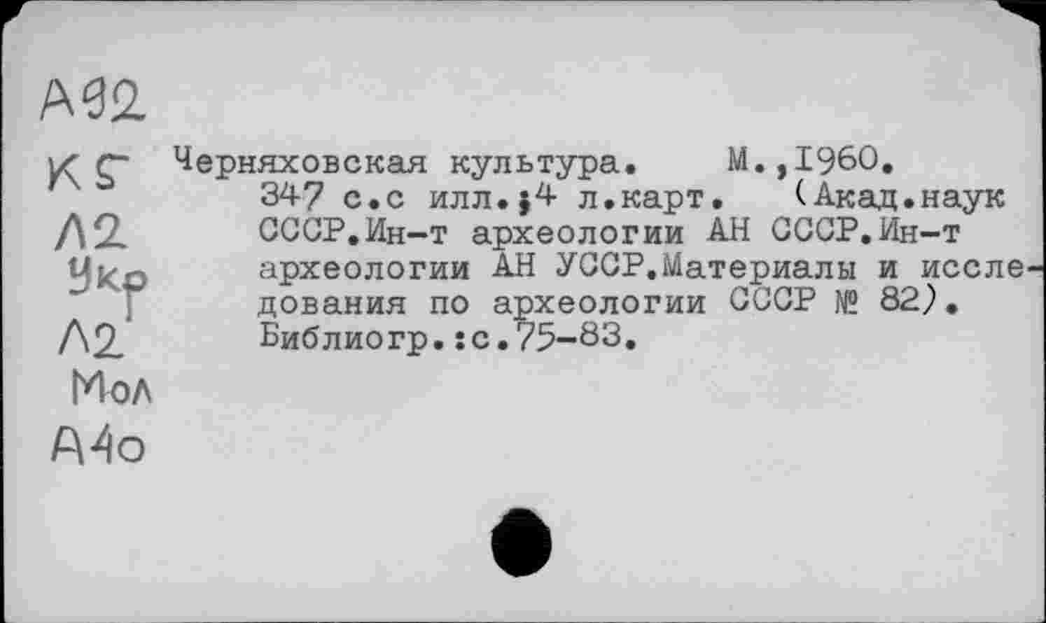 ﻿мг
кг
У КО
Л2
Черняховская культура. М.,1960,
347 с.с илл.}4 л.карт. (Акад.наук СССР.Ин-т археологии АН СССР.Ин-т археологии АН УССР.Материалы и иссле дования по археологии СССР № 82}. Библиогр.* с.75-83.
Мол
А4о